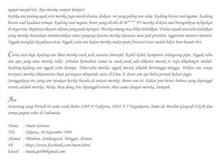 ngepel masjid lah. Apa mereka sempat belajar?
Ketika ane pulang agak sore mereka juga masih disana, diskusi. ini yang paling ane suka. Kadang bicara soal agama. Kadang
bicara soal keadaan remaja. Kadang soal negara, bener yang ditulis di M**** TV mereka diskusi soal brengseknya kebijakan
di negeri ini. Bejatnya oknum-oknum yang pada korupsi. Mereka emang mau bikin ledakkan. Walau sejauh ane tahu ledakkan
yang mereka bicarakan membutuhkan umur panjang karena mereka katanya mau jadi presiden, nggantiin menteri-menteri.
Nggak mungkin kayaknya atau Nggak tahu ane kalau mereka mulai pada frustasi terus malah bikin bom bunuh diri.
Cerita laen lagi, kadang ane lihat mereka utak utik sesuatu dimasjid. Kabel-kabel, komputer selongsong pipa. Nggak tahu
ane apa yang mau mereka rakit. Sebulan kemudian nama tu anak-anak ada dikoran masuk tv tapi dikalungin medali.
Kadang-kadang ane nggak tahu kenapa. Tahu-tahu mereka nggak masuk sekolah berminggu-minggu. Waktu ane tanya
ternyata mereka dikarantina buat persiapan olimpiade sains di Cina. E dasar ane aja belon pernah keluar jogja.
Seenggaknya itu yang ane rasakan ketika berada di antara mereka. Bener ane iri. Kalau pun benar bahwa yang dipanggil
teroris adalah mereka. Maka Mau dong Ane dipanggil teroris. Biar sama dengan mereka, Sumpah.
Ane
Seseorang yang Pernah iri sama anak Rohis SMP N 9 jakarta, SMA N 2 Yogyakarta, Jama’ah Muslim Geografi UGM dan
semua pegiat rohis di Indonesia.
Nama	 : Imam Santoso
TTL		 : Jakarta, 26 September 1991
Alamat 	 : Plembon, Sendangsari, Minggir, Sleman
Fb		 : http://www.facebook.com/imam.idrisi
Email	 : imam.geo09@gmail.com
 