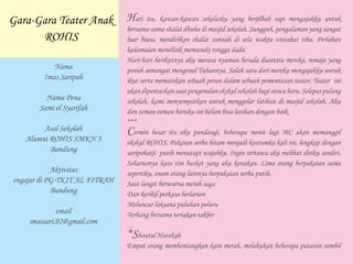 Hari itu, kawan-kawan sekelasku yang berjilbab rapi mengajakku untuk
bersama-sama shalat dhuha di masjid sekolah. Sungguh, pengalaman yang sangat
luar biasa, mendirikan shalat sunnah di sela waktu istirahat tiba. Perlahan
kedamaian menelisik memasuki rongga dada.
Hari-hari berikutnya aku merasa nyaman berada diantara mereka, remaja yang
penuh semangat mengenal Tuhannya. Salah satu dari mereka mengajakku untuk
ikut serta memainkan sebuah peran dalam sebuah pementasan teater. Teater ini
akan dipentaskan saat pengenalan ekskul sekolah bagi siswa baru. Selepas pulang
sekolah, kami menyempatkan untuk menggelar latihan di masjid sekolah. Aku
dan teman-teman baruku ini belum bisa latihan dengan baik.
***
Cermin besar itu aku pandangi, beberapa menit lagi MC akan memanggil
ekskul ROHIS. Pakaian serba hitam menjadi kostumku kali ini, lengkap dengan
saripohatji putih menutupi wajahku. Ingin tertawa aku melihat diriku sendiri.
Seharusnya kaos tim basket yang aku kenakan. Lima orang berpakaian sama
sepertiku, enam orang lainnya berpakaian serba putih.
Saat langit berwarna merah saga
Dan kerikil perkasa berlarian
Meluncur laksana puluhan peluru
Terbang bersama teriakan takbir
…
*Shoutul Harokah
Empat orang membentangkan kain merah, melakukan beberapa putaran sambil
Gara-Gara Teater Anak
ROHIS
Nama
Imas Saripah
Nama Pena
Sami el Syarifah
Asal Sekolah
Alumni ROHIS SMKN 3
Bandung
Aktivitas
engajar di PG-TKIT AL FITRAH
Bandung
email
imassari.02@gmail.com
 