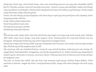 diiringi lagu Merah Saga. Aula berubah hening, semua mata memandang penasaran apa yang akan ditampilkan ROHIS
kali ini? Kemudian, pasukan serba putih memasuki arena pentas. Terpancar senyum yang melelahkan, bahkan ada beberapa
orang yang dibantu untuk berjalan. Seberkas darah tampak pada lutut kanan dan dahinya yang berkeringat. Mereka tampak
sedang beristirahat melepas lelah dan gelisah.
Namun, tiba-tiba beberapa pasukan berpakaian serba hitam dengan wajah yang amat putih karena ulah saripohatji, berlari
mengepung pasukan Palestina.
Ketika Yahudi-yahudi membantaimu
Merah berkesimbah di tanah airmu
Mewangi harum genangan darahmu
Membebaskan bumi jihad Palestina
…
Tak ada lagi waktu melepas lelah, semua kini telah bersiap siaga dengan sisa tenaga yang masih menyala-nyala. Hadirkan
Allah dalam setiap tetesan keringat yang mulai mengucur merah. Pemuda-pemuda dan anak-anak Palestina tak mau
ketinggalan, melemparkan kerikil yang yang melesat bagai peluru tercanggih di dunia.
Sejenak aku teringat kisah burung Ababil yang juga melemparkan batu-batu panas dari neraka untuk mencegah pasukan
Raja Abrahah yang hendak menghancurkan Ka’bah.
Aku menyerang salah satu penduduk Palestina, seorang ibu yang merintih kesakitan setelah pura-pura aku tendang. Ah,
sungguh kejam Yaudi laknatullah. Sesungguhnya, tak sudi aku mengambil peran ini. Kulihat temanku yang sedang berperan
menjadi sang ibu, meneteskan air matanya, serasa benar adanya. Terbayang, kaum hawa di Palestina, pasti mereka tak luput
dari kekejaman zionis.
Tak sadar, air mataku ikut meleleh. Tapi aku harus tetap memasang wajah garang, berlainan dengan kalbuku. Wahai
saudaraku di Palestina, sungguh aku berdo’a untuk keselamatan kalian, semoga selalu dalam lindungan dan kasih sayang
Allah.
 