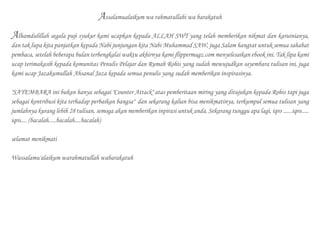 Assalamualaikum wa rahmatullahi wa barakatuh
Alhamdulillah segala puji syukur kami ucapkan kepada ALLAH SWT yang telah memberikan nikmat dan karuinianya,
dan tak lupa kita panjatkan kepada Nabi junjungan kita Nabi Muhammad SAW, juga Salam hangtat untuk semua sahabat
pembaca, setelah beberapa bulan terbengkalai waktu akhirnya kami flippermagz.com menyelesaikan ebook ini. Tak lipa kami
ucap terimakasih kepada komunitas Penulis Pelajar dan Rumah Rohis yang sudah mewujudkan sayembara tulisan ini, juga
kami ucap Jazakumullah Ahsanal Jaza kepada semua penulis yang sudah memberikan inspirasinya.
"SAYEMBARA ini bukan hanya sebagai "Counter Attack" atas pemberitaan miring yang ditujukan kepada Rohis tapi juga
sebagai kontribusi kita terhadap perbaikan bangsa" dan sekarang kalian bisa menikmatinya, terkumpul semua tulisan yang
jumlahnya kurang lebih 28 tulisan, semoga akan memberikan inpirasi untuk anda. Sekarang tunggu apa lagi, iqro ......iqro.....
iqro.... (bacalah.....bacalah....bacalah)
selamat menikmati
Wassalamu'alaikum warahmatullah wabarakatuh
 