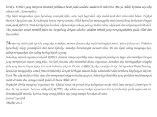 baruku. ROHIS yang ternyata menaruh perhatian besar pada saudara-saudara di Palestina. Masya Allah, kemana saja aku
selama ini?...Kontemplasi.
Aku telah mengenakan kain kerudung semenjak kelas satu, tapi begitulah, aku malah jauh dari nilai-nilai Islam. Ekskul
Basket Aku jalani saja. Kerudungku hanya topeng semata. Allah kemudian memanggilku melalui indahnya berkawan dengan
anak-anak ROHIS. Hari-hariku kini berubah, aku temukan cahaya pelangi indah Islam, ukhuwah dan nikmatnya beribadah.
Aku putuskan untuk memilih jalan ini. Bergabung dengan sahabat-sahabat terbaik yang mengingatkanku pada Allah dan
Rasulullah.
Mentoring selalu jadi agenda yang aku nantikan, momen dimana aku mulai melangkah,meniti jalan Cahaya ini. Perlahan
kuperbaiki sikap, penampilan dan tutur kataku. Semakin bersemangat mencari ilmu. Di sini kami saling mengingatkan,
saling menguatkan dan saling berbagi kasih sayang.
Indahnya sebuah organisasi adalah ROHIS, dimana remaja sepertiku mulai mengenal pembagian tugas dan menikmati tugas
yang mempunyai tujuan yang jelas. Ini kali pertama aku merambah dunia organisasi. Semakin aku meninggalkan sikapku
duluyangterasadingin,kakudanacuhterhadapsekitar.Disini,di ROHIS, aku temukan diriku.MengembanDivisiMading,
kemudian mengajakku untuk terus berinteraksi dengan berbagai macam buku, narasumber dan membaca lingkungan sekitar.
Kata Ibu, aku mulai terlihat ceria dan mempunyai sikap terhadap apapun, belum lagi ibadahku yang perlahan mulai nampak
indah di mata ibu, semoga indah pulah di Mata Allah SWT.
Begitulah diriku mengenal organisasi ini. Ekskul yang tak pernah bisa kulupakan meski telah lama menjadi alumni putih-
abu. Setiap mampir, bertemu adik-adik ROHIS, aku selalu menceritakan kecintaan dan kerinduanku pada organisasi ini.
Beruntunglah mereka, karena orang-orang pilihan saja yang mampu bertahan di sana.
Sami el Syarifah
Oktober 2012
 