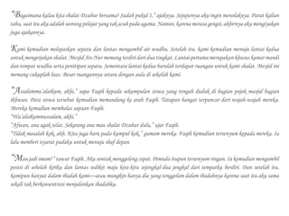 “Bagaimana kalau kita shalat Dzuhur bersama? Sudah pukul 1,” ajaknya. Sejujurnya aku ingin menolaknya. Patut kalian
tahu, saat itu aku adalah seorang pelajar yang tak acuh pada agama. Namun, karena merasa gengsi, akhirnya aku mengiyakan
juga ajakannya.
Kami kemudian melepaskan sepatu dan lantas mengambil air wudhu. Setelah itu, kami kemudian menuju lantai kedua
untuk mengerjakan shalat. Mesjid An-Nur memang terdiri dari dua tingkat. Lantai pertama merupakan khusus kamar mandi
dan tempat wudhu serta penitipan sepatu. Sementara lantai kedua barulah terdapat ruangan untuk kami shalat. Mesjid ini
memang cukuplah luas. Besar ruangannya setara dengan aula di sekolah kami.
“Assalammu’alaikum, akhi,” sapa Faqih kepada sekumpulan siswa yang tengah duduk di bagian pojok masjid bagian
ikhwan. Para siswa tersebut kemudian memandang ke arah Faqih. Tatapan hangat terpancar dari wajah-wajah mereka.
Mereka kemudian membalas sapaan Faqih.
“Wa’alaikummussalam, akhi,”
“Afwan, ana agak telat. Sekarang ana mau shalat Dzuhur dulu,” ujar Faqih.
“Tidak masalah kok, akh. Kita juga baru pada kumpul kok,” gumam mereka. Faqih kemudian tersenyum kepada mereka. Ia
lalu memberi isyarat padaku untuk menuju shaf depan.
“Mau jadi imam?” tawar Faqih. Aku sontak menggeleng cepat. Pemuda itupun tersenyum ringan. Ia kemudian mengambil
posisi di sebelah kiriku dan lantas sedikit maju kira-kira sejengkal-dua jengkal dari tempatku berdiri. Dan setelah itu,
kamipun hanyut dalam ibadah kami—atau mungkin hanya dia yang tenggelam dalam ibadahnya karena saat itu aku sama
sekali tak berkonsentrasi menjalankan ibadahku.
 