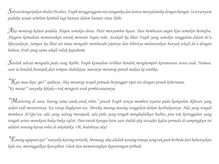SelesaimengerjakanshalatDzuhur,Faqihmenggenggamerattangankudanlantasmenyalamikudenganhangat.Iatersenyum
padaku sesaat sebelum kembali lagi hanyut dalam buaian cinta Ilahi.
Aku menatap keluar jendela. Hujan semakin deras. Petir menyambar kasar. Dan hembusan angin kini semakin bernafsu.
Akupun kemudian memutuskan untuk menanti hujan reda. Sesekali ku lihat Faqih yang semakin tenggelam dalam do’a
khusyuknya. Sempat ku lihat air mata mengalir membasahi pipinya dan bibirnya melantunkan banyak sekali do’a dengan
bahasa Arab yang sama sekali tidak kupahami.
Setelah selesai mengadu pada sang Rabbi, Faqih kemudian terlihat hendak menghampiri kerumunan siswa tadi. Namun,
saat ia hendak beranjak dari tempat duduknya, matanya menatap penuh makna ke arahku.
“Kau mau ikut, qie?” ajaknya. Aku menatap wajah pemuda berjenggot tipis itu dengan penuh keheranan.
“Ke mana?” tanyaku kikuk—tak mengerti arah pembicaraannya.
“Mentoring di sana, bareng sama anak-anak rohis,” jawab Faqih seraya memberi isyarat pada kumpulan ikhwan yang
sedari tadi menantinya. Ku tatap lingkaran itu. Mereka masing-masing tenggelam dalam kesibukannya. Ada yang tengah
membaca Al-Qur’an, ada yang sedang murojaah, ada pula yang tengah menghafalkan hadits, pun tak ketinggalan yang
tengah serius menekuni buku-buku tafsir. Dan entah kenapa baru saat itulah aku tersadar kalau pemuda di sampingkun ini
adalah seorang ketua rohis di sekolahku. Oh, bodohnya aku!
“Emangngapainaja?”tanyakukurangtertarik.Memang,akuadalahseorangremajayangtakjauhberbedadarikebanyakan
kala itu, meninggalkan kewajiban Islam dan mementingkan kepentingan pribadi.
 