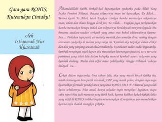 Alhamdulillahi Rabbi, berkali-kali kupanjatkan syukurku pada Allah Yang
Maha Pemberi Nikmat. Betapa nikmatnya iman ini kurasakan, Ya Allah…
Terima kasih Ya Allah, telah Engkau izinkan hamba merasakan nikmatnya
iman, islam dan ihsan hingga detik ini, Ya Allah… Engkau juga perkenankan
hamba merasakan betapa indah dan nikmatnya berdakwah menyeru kepada-Mu
bersama saudara-saudari terkasih yang amat erat buhul ukhuwahnya karena-
Mu… Perlahan tapi pasti, air mataku menitik dan semakin deras seiring dengan
lantunan syukurku di malam yang sunyi ini. Kembali aku terpekur dalam dzikir
dan doa yang panjang seusai shalat malamku. Kutelusuri sudut-sudut ingatanku,
kembali mengingat sejak kapan aku merasakan ketenangan jiwa ini, satu per satu
peristiwa yang telah lalu dalam hidupku muncul kembali seperti rekaman yang
kembali diulang. Mulai dari akhir masa ‘jahiliyahku’ hingga terbitlah ‘cahaya
hidayah’ itu…
Lekat dalam ingatanku, lima tahun lalu, aku yang masih bocah ketika itu,
masih berseragam biru putih ala anak SMP yang masih polos, dengan ragu-ragu
kuserahkan formulir pendaftaran pengurus ROHIS SMA N 1 Bantul yang telah
kuiisi sebelumnya. Niat awal, hanya sekadar ingin mengikuti kegiatan, siapa
tahu nanti bisa jadi manusia yang lebih baik, karena kulihat kakak-kakak kelas
yang aktif di ROHIS terlihat begitu menenangkan & wajahnya pun meneduhkan
karena rajin ibadah mungkin, pikirku.
Gara-gara ROHIS,
Kutemukan Cintaku!
oleh
Istiqomah Nur
Khasanah
 