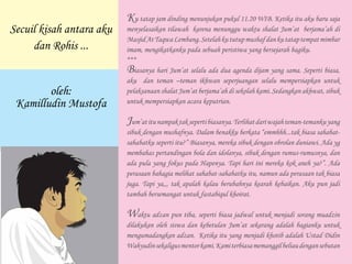 Ku tatap jam dinding menunjukan pukul 11.20 WIB. Ketika itu aku baru saja
menyelasaikan tilawah karena menunggu waktu shalat Jum’at berjama’ah di
MasjidAtTaqwaLembang.Setelahkututupmushafdankutataptempatmimbar
imam, mengikatkanku pada sebuah peristiwa yang bersejarah bagiku.
***
Biasanya hari Jum’at selalu ada dua agenda dijam yang sama. Seperti biasa,
aku dan teman –teman ikhwan seperjuangan selalu mempersiapkan untuk
pelaksanaan shalat Jum’at berjama’ah di sekolah kami. Sedangkan akhwat, sibuk
untuk mempersiapkan acara keputrian.
Jum’atitunampaktaksepertibiasanya.Terlihatdariwajahteman-temankuyang
sibuk dengan mushafnya. Dalam benakku berkata “emmhhh...tak biasa sahabat-
sahabatku seperti itu?” Biasanya, mereka sibuk dengan obrolan duniawi. Ada yg
membahas pertandingan bola dan idolanya, sibuk dengan rumus-rumusnya, dan
ada pula yang fokus pada Hapenya. Tapi hari ini mereka kok aneh ya?”. Ada
perasaan bahagia melihat sahabat-sahabatku itu, namun ada perasaan tak biasa
juga. Tapi ya,,, tak apalah kalau berubahnya kearah kebaikan. Aku pun jadi
tambah bersemangat untuk fastabiqul khoirat.
Waktu adzan pun tiba, seperti biasa jadwal untuk menjadi sorang muadzin
dilakukan oleh siswa dan kebetulan Jum’at sekarang adalah bagianku untuk
mengumadangkan adzan. Ketika itu yang menjadi khotib adalah Ustad Didin
Wahyudinsekaligusmentorkami.Kamiterbiasamemanggilbeliaudengansebutan
Secuil kisah antara aku
dan Rohis ...
oleh:
Kamilludin Mustofa
 
