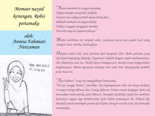 Memoar nasyid
kenangan, Rohis
pertamaku
oleh:
Annisa Fahmiati
Nurzaman
“Andai matahari di tangan kananku
Takkan mampu mengubah yakinku
Terpatri dan takkan terbeli dalam lubuk hati
Bilakah rembulan di tangan kiriku
Takkan sanggup mengganti imanku
Jiwa dan raga ini apapun adanya”
Mesjid sederhana ini menjadi saksi. Lantunan parau para gadis kecil yang
-dengan cinta- mereka dendangkan.
Delapan tahun lalu. Saat pertama kali mengenal rohis. Rohis pertama yang
aku kenal sepanjang hidupku. Organisasi sekolah dengan segala kedamaiannya.
Ah, nikmatnya saat itu. Meski hanya hitungan jari, mereka tetap terjaga dalam
lingkarannya. Dalam upayanya menjaga satu sama lain. Bayanganku kembali
pada masa itu.
“Ayo latihan!” ucap Siti mengalihkan lamunanku.
“Oh iya, tunggu bentar,” jawabku. Sisa kepengurusan rohis ini hanya berkisar
8 orang.6 orang akhwat dan 2 orang ikhwan. Namun entah mengapa, kami tak
merasakan sosok mereka, para ikhwan. Mungkin kesibukan yang lain membuat
keduanya enggan lagi membersamai kami dalam perjuangan ini. Alhasil aku
ditunjuk untuk memimpin perahu kecil kami. Dengan terseok-seok, aku berusaha
semampuku.
 
