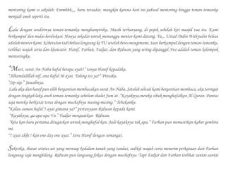 mentoring kami si sekolah. Emmhhh,,,, baru tersadar, mungkin karena hari ini jadwal mentoring hingga teman-temanku
menjadi aneh seperti itu.
Lalu dengan sendirinya teman-temanku menghampiriku. Masih terbanyang, di pojok sebelah kiri masjid tua itu. Kami
berkumpul dan mulai berdiskusi. Hanya sekedar untuk menunggu mentor kami datang. Ya,,, Ustad Didin Wahyudin beliau
adalahmentorkami.KebetulantadibeliaulangsungkeTUsetelahberesmengimami.Saatberkumpuldenganteman-temanku,
terlihat wajah ceria dan khawatir. Hanif, Farhan, Fadjar, dan Ridwan yang sering dipanggil Avo adalah teman kelompok
mentoringku.
“Must, surat An-Naba hafal berapa ayat?” tanya Hanif kepadaku.
“Alhamdulillah nif, ana hafal 30 ayat. Tolong tes ya?” Pintaku.
“Sip-sip.” Jawabnya.
Lalu aku dan hanif pun silih bergantian membacakan surat An-Naba. Setelah selesai kami bergantian membaca, aku teringat
dengan tingkah laku aneh teman-temanku sebelum shalat Jum’at. “Kayaknya,mereka sibuk menghafalkan Al-Quran. Pantas
saja mereka berkutat terus dengan mushafnya masing-masing.” Tebakanku.
“Kalau cuman hafal 5 ayat gimana ya?” pertanyaan Ridwan kepada kami.
“Kayaknya, ga apa-apa Vo.” Fadjar menguatkan Ridwan.
“kita kan baru pertama ditugaskan untuk menghafal kan. Jadi kayaknya tak apa.” Farhan pun memastikan kabar gembira
ini.
“7 ayat akhi ! kan one day one ayat.” Seru Hanif dengan semangat.
Seketika, ibarat setetes air yang meresap kedalam tanah yang tandus, sedikit wajah ceria menerim perkataan dari Farhan
langsung saja menghilang. Ridwan pun langsung fokus dengan mushafnya. Tapi Fadjar dan Farhan terlihat santai-santai
 