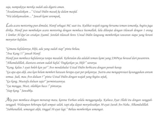 saja, nampaknya mereka sudah ada digaris aman.
“Assalamualaikum ...” Ustad Didin masuk ke dalam masjid.
“Wa’alaikumsalam ...” Jawab kami serempak.
Lalu acara mentoring pun dimulai, Hanif sebagai MC saat itu. Kulihat wajah tegang bersama teman-temanku, begitu juga
diriku. Hanif pun membukan acara mentoring dengan membaca basmallah, lalu dilanjut dengan tilawah dengan 1 orang
1 lembar Al-Qur’an cetakan Syamil. Setelah tilawah beres Ustad Didin langsung memberikan tawaran siapa yang berani
menyetor hafalan.
“Gimana hafalannya Akhi, ada yang sudah siap” pinta beliau.
“Ana Kang !!!” jawab Hanif.
Hanif pun membaca hafalannya tanpa masalah. Kebetulan dia adalah teman kami yang SMPnya berasal dari pesantren.
“Alhamdulillah, diantara antum sudah hafal. Tingkatkan ya Akh?” saranya.
“Kang, kalau 5 ayat boleh kan ya?” Avo mendahului Ustad Didin berbicara dengan penuh harap.
“Ga apa-apa akh, ana kan belum memberi batasan berapa ayat per-pekannya. Justru ana mengapresiasi kesungguhan antum
semua. Jadi, mau Avo duluan ?” pinta Ustad Didin dengan wajah yang begitu sejuk.
“Ga kang, Mustofa duluan saja?” permintaannya.
“Iya mangga, Must, silahkan baca !” pintanya.
“Siap kang.” Jawabku.
Aku pun membaca dengan menutup mata, karena Farhan selalu mengganguku. Kubaca Ayat Illahi itu dengan sungguh-
sungguh. Walaupun beberapa kali sempat salah, tapi aku dapat menyelesaikan 30 ayat Surah An-Naba. Alhamdulillah.
“Subhanallah, semangat akhi, tinggal 10 ayat lagi.” Beliau memberikan semangat.
 