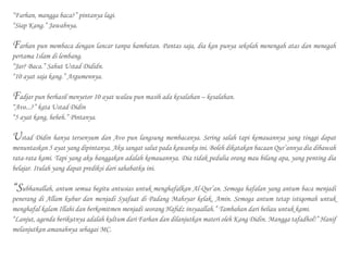 “Farhan, mangga baca?” pintanya lagi.
“Siap Kang.” Jawabnya.
Farhan pun membaca dengan lancar tanpa hambatan. Pantas saja, dia kan punya sekolah menengah atas dan menegah
pertama Islam di lembang.
“Jar? Baca.” Sahut Ustad Dididn.
“10 ayat saja kang.” Argumennya.
Fadjar pun berhasil menyetor 10 ayat walau pun masih ada kesalahan – kesalahan.
“Avo...?” kata Ustad Didin
“5 ayat kang, heheh.” Pintanya.
Ustad Didin hanya tersenyum dan Avo pun langsung membacanya. Sering salah tapi kemauannya yang tinggi dapat
menuntaskan 5 ayat yang dipintanya. Aku sangat salut pada kawanku ini. Boleh dikatakan bacaan Qur’annya dia dibawah
rata-rata kami. Tapi yang aku banggakan adalah kemauannya. Dia tidak pedulia orang mau bilang apa, yang penting dia
belajar. Itulah yang dapat prediksi dari sahabatku ini.
“Subhanallah, antum semua begitu antusias untuk menghafalkan Al-Qur’an. Semoga hafalan yang antum baca menjadi
penerang di Allam kubur dan menjadi Syafaat di Padang Mahsyar kelak. Amin. Semoga antum tetap istiqomah untuk
menghafal kalam Illahi dan berkomitmen menjadi seorang Hafidz insyaallah.” Tambahan dari beliau untuk kami.
“Lanjut, agenda berikutnya adalah kultum dari Farhan dan dilanjutkan materi oleh Kang Didin. Mangga tafadhol!” Hanif
melanjutkan amanahnya sebagai MC.
 