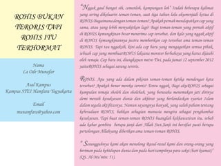 “Nggak gaul banget sih, cemenloh, kampungan loh” Itulah beberapa kalimat
yang sering dikeluarin teman-teman, saat tiga tahun lalu akumenjadi ketua di
ROHIS.Bagaimanadenganteman-teman?Apakahpernahmendapatkancapyang
sama, atau yang lebih menyakitkan lagi? Bagi teman-teman yang pernah aktif
di ROHIS kemungkinan besar menerima cap tersebut, dan kalo yang nggak aktif
di ROHIS kemungkinannya justru memberikan cap tersebut ama teman-teman
ROHIS. Tapi tau nggaksih, kini ada cap baru yang mengagetkan semua pihak,
sebuah cap yang membuatROHIS laksana monster berbahaya yang harus dijauhi
oleh remaja. Cap baru ini, diungkapan metro Tivi, pada jumat 12 september 2012
yaituROHIS sebagai sarang teroris.
ROHIS. Apa yang ada dalam pikiran teman-teman ketika mendengar kata
tersebut? Apakah benar mereka teroris? Tentu nggak. Bagi akuROHIS sebagai
kumpulan remaja sholeh dan sholehah, yang berusaha menemukan jati dirinya
demi meraih kesuksesan dunia dan akhirat yang berlandaskan syariat Islam
dalam segala aktifitasnya. Namun sayangnya banyak, yang salah paham tentang
keberadaan ROHIS, bahkan sebagian manusia mengira sebagai penghambat
kesuksesan. Tapi buat teman-teman ROHIS buanglah kekhawatiran itu, sebab
ada kabar gembira berupa janji dari Allah Swt.Janji ini bersifat pasti berupa
pertolongan Allahyang diberikan ama teman-teman ROHIS.
" Sesungguhnya kami akan menolong Rasul-rasul kami dan orang-orang yang
beriman pada kehidupan dunia dan pada hari tampilnya para saksi (hari kiamat)”
(QS. Al-Mu’min: 51).
ROHIS BUKAN
TERORIS TAPI
ROHIS ITU
TERHORMAT
Nama
La Ode Munafar
Asal Kampus
Kampus STEI Hamfara Yogyakarta
Email
munamfara@yahoo.com
 
