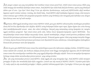 Jadi, jangan sampai cap yang menyakitkan hati membuat teman-teman patah hati. Sebab teman-teman punya Allah yang
selalu menjaga dan membalas kebaikan teman-teman. Anak ROHIS kan selalu baik-baik dan beriman, seperti yang dimaksud
dalam ayat di atas. Iyya kan? Pasti dong.!!!Liat aja aktivitas kesehariannya, anak-anak ROHISselalu aktif membuat
kegiatan seperti seminar-seminar, training, dan bedah buku. Anak ROHIS aktif melakukan kegiatan remaja, demi menyeru
teman-temanya agar terbebas dari pergaulan-pergaulan moderen yang berbahaya dan mengajak pada kebaikan atau dengan
kata lainnya amar ma’ruf nahi munkar.
Bagaimana Allah nggak menolong teman-teman ROHIS? Sebab, gara-gara ROHIS sebenarnyabisa membangun peradaban
dunia.Hal ini bisa diperhatikan dari aktifitas ROHIS sering berkumpul dalam rapat-rapat, kajian-kajian dan cerita bareng
demi memikirkanmasalah urusan umat, dan solusi terbaiknya. Banyak yang memandang enteng kumpulan ini, mengira
nggak membawa pengaruh. Tapi teman-teman perlu tahu, bahwa lewat kumpulan-kumpulan seperti ROHISlah, bisa
menyelamatkan teman-teman bahkan masyarakat dunia. Sejarah membuktikan, sebagai contoh perstiwa proklamasi selalu
berawal dari pertemuan-pertemuan rutin oleh pemuda-pemuda. Termasuk agama agama Islam yang mampu menyebar hingga
2/3 dunia, karena berawal dari pertemuan-pertemuan rutin Rasululah bersama sahabatnya. Semuakebangkitan-kebangkitan
berawal dari pertemuan rutin dan kumpulan.
Selain itu gara-gara ROHISlah teman-teman bisa melatih kepercayaan diri, keberanian sekaligus latihan. Di ROHIS teman-
teman melatih diri ceramah, dan berbicara didepan forum-forum resmi hingga meningkatkan kapasitas diri.Di ROHISlah
teman-teman bisa mendapatkan tambahan ilmu yang nggak didapatkan dibangku sekolah. Tentu ini merupakan kesempatan
berharga remaja dalam merealisasikan potensi-potensi yang sedang tertidur.
Jika ada yang menanyakan prestasi anak ROHIS, maka nggak ada yang meragukan lagi. Anak ROHIS selalu menepati
peringkat di kelas dan menduduki kelas-kelas unggulan. Contoh saat aku masuk di ROHIS SMAN 2 Kendari pada kelas
XI, maka sejak itu aku menduduki peringkat 1 dikelas, padahal sebelumnyapada kelas X peringkat 10 besar pun aku nggak
 