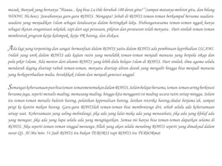 masuk. Banyak yang bertanya “Haaaa... koq bisa La Ode berubah 180 derat gitu?” (sampai matanya melotot gitu, dan bilang
WOOW, He.heee). Jawabannya gara-gara ROHIS. Mengapa? Sebab di ROHIS teman-teman berkumpul bersama suadara-
saudara yang menjadikan Islam sebagai landasanya dalam bertingkah laku. Hubungansesama teman-teman nggak hanya
sebagai ikatan oraganisasi sekolah, tapi dari segi perasaan, pikiran dan peraturan telah menyatu . Dari sinilah teman-teman
membentuk program kerja kelompok, kerja PR bareng, dan diskusi.
Ada lagi yang terpenting dan sangat bermanfaat dalam ROHIS yaitu dalam ROHIS ada pembinaan kepribadian ISLAMI.
Inilah yang unik dalam ROHIS ada kajian rutin yang mendidik teman-teman menjadi manusia yang berpola sikap dan
pola pikir Islami. Ada mentor dari alumni ROHIS yang lebih dulu belajar Islam di ROHIS. Dari sinilah, ilmu agama selalu
mendarah daging disetiap tubuh teman-teman, menyatu disetiap aliran darah yang mengalir hingga bisa menjadi manusia
yang berkeperibadian mulia, berakhkak Islami dan menjadi generasi unggul.
Semangatkebersamaanpunbisateman-temanmenemukandalamROHIS.Selainbelajarbersama,teman-temanseringberkreasi
bersama juga, seperti menulis mading, memasang mading, hingga kita mengganti isi mading secara rutin setiap minggu. Selain
itu teman-teman menulis buletin bareng, pelatihan kepenulisan bareng, latihan retorika bareng,shalat berjama’ah, sampai
pergi ke kantin makan bareng. Gara-gara ROHISlah teman-teman bisa membentengi diri, sebab selalu ada kebersamaan
setiap saat. Kebersamaan yang saling melindungi, jika ada yang lalai maka ada yang menasehati, jika ada yang khilaf ada
yang menegur, jika ada yang lupa selalu ada yang mengingatkan. Semua ini hanya bisa teman-teman dapatkan selama di
ROHIS. Jika seperti teman-teman tinggal menungu Allah yang akan selalu menolong ROHIS seperti yang dimaksud dalam
surat QS. Al-Mu’min: 51.Jadi ROHIS itu bukan TERORIS tapi ROHIS itu TERhORmat
 