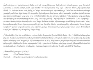 Laboratorium sepi tapi pintunya terbuka, pasti ada orang didalamnya. Kuketuk pintu sebuah ruangan yang disekat di
dalam lab, “Assalamu’alaikum, boleh saya masuk?” “Wa’alaikumsalam, buka saja!” sahut Bu Dosen. Aku dipersilakan
duduk, “Ya, ada apa? Kamu anak biologi ya?” tanya Bu Dosen dengan senyum khasnya. “Betul Bu saya mahasiswa biologi
yang tadi praktikum. Seperti yang Ibu sampaikan bahwa laporan kami semua salah. Saya sudah membaca kembali laporan
saya dan mencari bagian yang harus saya perbaiki. Maklum Bu, ini laporan praktikum FisDas pertama yang saya buat,
saya kebingungan menemukan bagian mana yang harus saya perbaiki.” paparku dengan hati berdebar. “Coba saya periksa”
Bu Dosen memerhatikan laporanku dari awal hingga halaman terakhir, aku menunggu sambil harap-harap cemas. “Ehm,
laporan kamu sudah benar. Laporanmu mungkin terlewat diperiksa. Silakan mau dikumpulkan sekarang atau bareng dengan
yang lain?” kalimat yang meluncur itu sama sekali tak kuduga. “Nanti saja Bu, sekalian dengan teman-teman. Terima kasih
banyak Bu” akhirnya aku bisa pulang dengan riang.
Alhamdulillah. Aku bisa melalui tahun pertama kuliah dengan nilai A untuk Fisika Dasar I dan II. Tak bisa kubayangkan
jika saat itu aku menyerah dan memutuskan lari dari mata kuliah Fisika tentu ijasah sarjana tak bisa ku kantongi. Syukurku
kepada Allah yang telah mengijinkan aku menempa diri di ROHIS, belajar untuk menghadapi hidup, belajar memahi bahwa
tak mungkin Allah berikan beban tanpa pundak (hihi…yang ini sih lirik lagu salah satu nasyid). Alhamdulillah, ijasah S1
menjadi salah satu bekal untuk mendapatkan beasiswa Magister Bioteknologi di salah satu PTN di Bandung.
Alhamdulillah, gara-gara ROHIS ;)
Nama		 : Nurul Bunda Mumtaz
Facebook	 : http://www.facebook.com/nurulbundamumtaz
 