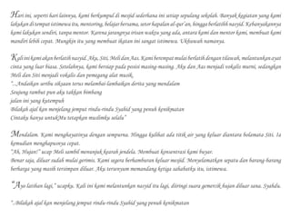 Hari ini, seperti hari lainnya, kami berkumpul di mesjid sederhana ini setiap sepulang sekolah. Banyak kegiatan yang kami
lakukanditempatistimewaitu,mentoring,belajarbersama,setorhapalanal-qur’an,hinggaberlatihhnasyid.Kebanyakannya
kami lakukan sendiri, tanpa mentor. Karena jarangnya irisan waktu yang ada, antara kami dan mentor kami, membuat kami
mandiri lebih cepat. Mungkin itu yang membuat ikatan ini sangat istimewa. Ukhuwah namanya.
Kaliinikamiakanberlatihnasyid.Aku,Siti,MelidanAas.Kamiberempatmulaiberlatihdengantilawah,melantunkanayat
cinta yang luar biasa. Setelahnya, kami bersiap pada posisi masing-masing. Aku dan Aas menjadi vokalis murni, sedangkan
Meli dan Siti menjadi vokalis dan pemegang alat musik.
“...Andaikan seribu siksaan terus melambai-lambaikan derita yang mendalam
Seujung rambut pun aku takkan bimbang
jalan ini yang kutempuh
Bilakah ajal kan menjelang jemput rindu-rindu Syahid yang penuh kenikmatan
Cintaku hanya untukMu tetapkan muslimku selalu”
Mendalam. Kami menghayatinya dengan sempurna. Hingga kulihat ada titik air yang keluar diantara bolamata Siti. Ia
kemudian menghapusnya cepat.
“Ah, Hujan!” ucap Meli sambil menunjuk kearah jendela. Membuat konsentrasi kami buyar.
Benar saja, diluar sudah mulai gerimis. Kami segera berhamburan keluar mesjid. Menyelamatkan sepatu dan barang-barang
berharga yang masih tersimpan diluar. Aku tersenyum memandang ketiga sahabatku itu, istimewa.
“Ayo latihan lagi,” ucapku. Kali ini kami melantunkan nasyid itu lagi, diiringi suara gemercik hujan diluar sana. Syahdu.
“..Bilakah ajal kan menjelang jemput rindu-rindu Syahid yang penuh kenikmatan
Hari ini, seperti hari lainnya, kami berkumpul di mesjid sederhana ini setiap sepulang sekolah. Banyak kegiatan yang kami
lakukanditempatistimewaitu,mentoring,belajarbersama,setorhapalanal-qur’an,hinggaberlatihhnasyid.Kebanyakannya
kami lakukan sendiri, tanpa mentor. Karena jarangnya irisan waktu yang ada, antara kami dan mentor kami, membuat kami
mandiri lebih cepat. Mungkin itu yang membuat ikatan ini sangat istimewa. Ukhuwah namanya.
Kaliinikamiakanberlatihnasyid.Aku,Siti,MelidanAas.Kamiberempatmulaiberlatihdengantilawah,melantunkanayat
cinta yang luar biasa. Setelahnya, kami bersiap pada posisi masing-masing. Aku dan Aas menjadi vokalis murni, sedangkan
Meli dan Siti menjadi vokalis dan pemegang alat musik.
“...Andaikan seribu siksaan terus melambai-lambaikan derita yang mendalam
Seujung rambut pun aku takkan bimbang
jalan ini yang kutempuh
Bilakah ajal kan menjelang jemput rindu-rindu Syahid yang penuh kenikmatan
Cintaku hanya untukMu tetapkan muslimku selalu”
Mendalam. Kami menghayatinya dengan sempurna. Hingga kulihat ada titik air yang keluar diantara bolamata Siti. Ia
kemudian menghapusnya cepat.
“Ah, Hujan!” ucap Meli sambil menunjuk kearah jendela. Membuat konsentrasi kami buyar.
Benar saja, diluar sudah mulai gerimis. Kami segera berhamburan keluar mesjid. Menyelamatkan sepatu dan barang-barang
berharga yang masih tersimpan diluar. Aku tersenyum memandang ketiga sahabatku itu, istimewa.
“Ayo latihan lagi,” ucapku. Kali ini kami melantunkan nasyid itu lagi, diiringi suara gemercik hujan diluar sana. Syahdu.
“..Bilakah ajal kan menjelang jemput rindu-rindu Syahid yang penuh kenikmatan
 