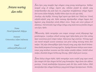 Satu kata yang mungkin bagi sebagian orang jarang mendengarnya. Bahkan
menjadi asing di telinga. Seperti aku. Sebelum pindah ke sekolah yang
memperkenalkan aku pada kata itu, jangankan mengklaimnya sebagai bagian
dari warna dalam hidupku, berfikir bahwa kata itu ada saja tidak.
Awalnya, aku berfikir, Warung Tegal seperti apa Rohis itu? Tidak tau. Untuk
sekolah-sekolah yang ada, Rohis memang diperkenalkan sebagai bagian dari
kegiatan yang dianjurkan untuk diikuti siswa. Tanpa ada untur paksaan di
dalamnya. Nah disitulah, bagi telinga-telinga asing mulai merasa familiar dengan
satu kata, Rohis.
Menurutku, Rohis merupakan satu tempat strategis untuk dikunjungi bagi
pandatangnya. Layaknya sebuah warung tegal, kalau-kalau perut kita sedang
lapar sasarannya pasti tempat makan. Khususnya bagi anak kos. Warung tegal
nan murah menjadi sasaran utamanya saat perut sedang meraung minta diisi
makan. Tak akan dimunafikkan kalau banyak orang yang akan betah berlama-
lama duduk menjamu di warung tegal itu. Apalagi ditemani riuhnya suara teman-
teman yang membuat susasana saat kita makan semakin nikmat. Setelah selesai
makan, ditambah dengan berbincang-bincang. Afdol sekali pasti rasanya.
Sama halnya dengan Rohis. Rohis merupakan suatu wadah yang tepat untuk
kita mengisi diri kita dengan hal-hal yang bermanfaat. Bagi dunia dan akhirat
pastinya. Untuk membuktikan kenyataan pada diri kita sendiri bahwa Allah
menciptakan kita sebagai hambanya yang penuh dengan kesempurnaan. Dirohis,
Antara warteg
dan rohis
Nama
Nurul Qamariah Adijaya
Instansi
Universitsa Islam Indonesia
Email
anhooeyul@yahoo.co.id
 