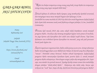 “Rohis itu bukan tempatnya orang-orang yang baik, tetapi Rohis itu tempatnya
orang-orang yang ingin menjadi lebih baik.”
Sebuah kalimat di selebaran Rohis kampus yang membuatku kembali tersentak
dan mengingat masa-masa menjadi bagian dari keluarga J-Com.
Jundulloh itu nama mushola di SMA-ku dulu dan entah bagaimana kakak-kakak
kelas kami dulu menamai anak-anak Rohisnya dengan julukan J-Com, Jundulloh
Community.
Pertama kali masuk SMA aku sama sekali tidak berpikiran untuk menjadi
pengurus Rohis. Awalnya aku memang mengikuti kajian rutin jumat di mushola,
itu juga karena ada kewajiban dari salah satu ekskul wajib disana. Tapi lama
kelamaan rasa terbebani karena kewajiban itu musnah, yang ada jadi perasaan
butuh pada kajian itu.
Sepertiorganisasi-organisasilain,Rohisselalupunyaacaraseru.Setiaptahunnya
Rohis menyelenggarakan acara Rihlah dan Baksos di daerah yang bisa dikatakan
“rawan”. Disinilah semua berawal. Dalam sebuah kesempatan, kakak-kakak
pengurus Rohis menanyakan kesediaan kami, peserta kelas X, untuk menjadi
pengurusRohisselanjutnya.Dandengansangatyakinakumengajukandiri.Jujur
saja, rasa minder itu pernah muncul. Apalagi ketika teman-teman lain meledekku
dengan julukan “mbak-mbak Rohis”. Bukannya aku tidak suka, hanya saja
terkesan me-“wah” kan. Siapa sih aku, kok berani-beraninya jadi pengurus Rohis?
GARA-GARA ROHIS,
AKU JATUH CINTA!
Nama
Rahmatika Sari
Sekolah
Sekolah Tinggi Ilmu Statistik (STIS)
Fb
https://www.facebook.com/
ratisaaa?fref=ts
Email
ratisaaa@gmail.com
 