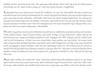 Berjilbab saja baru saja ketika masuk SMA. Ilmu agama juga tidak seberapa. Sholat masih suka malas dan bahkan kadang
masih bolong sana sini. Hapal Al-quran apalagi, juz ‘amma saja banyak yang lupa. Astaghfirulloh.
	
Kakak-kakak disana pun tidak menuntut banyak hal. Keikhlasan. Itu saja. Dan alhamdulillah aku dapat amanah yang
insyaallah menjadi awal terbaik untuk memulai jalan ini, menjadi seksi kajian dan dakwah, seksi yang mengurusi kajian rutin
jumat yang sering aku ikuti sebelumnya. Subhanallah. Dulu hanya bisa sekedar mengikuti kegiatannya, dan sekarang bisa
langsung merencanakan kapan ada atau tidaknya, menentukan siapa pembicara dan tema apa yang akan diusung, bahkan
aku punya kesempatan membuat teman-teman lain unjuk kepercayaan diri dengan mengemban tugas sebagai pembaca acara,
kultum dan tilawah saat kajian dilaksanakan. Alhamdulillah.
	
DanRohismengajarikuuntukmenyadaribahkankitahanyalahmanusia,makhlukNyayangtakpernahluputdarikesalahan.
Selama menjadi pengurus, begitu banyak perubahan yang terjadi. Berbagai cap juga bermunculan. Sampai sekarang aku
masih bertanya-tanya, kenapa ada labeling anak Rohis itu alim? Dianggap tahu “lebih” daripada anak lain? Padahal sama
sekali tak ada hubungannya, toh kami sama-sama sedang belajar, hanya judulnya saja yang berbeda. Dan kenapa ketika
salah seorang dari kami melakukan kesalahan, yang bahkan seperti sudah dianggap biasa saja bagi orang-orang, banyak dari
mereka menanggapinya dengan berlebihan? Kami dicemooh, digunjingkan disana-sini. Dari situlah aku justru termotivasi
menjadi lebih baik lagi bukan hanya dihadapan orang lain, tetapi juga Allah SWT. Aku terpacu untuk merealisasikan bahwa
ekspektasi mereka terhadapku dan teman-teman pengurus lain, yang katanya anak Rohis itu alim, tidak jauh dari aku yang
sebenarnya.
Bagiku, Rohis membuat aku menjadi lebih “hidup” tidak hanya sekedar hidup dalam kehidupan yang itu-itu saja dengan
segala rutinitas duniawinya yang menyita waktu. Rohis membuatku mengenal banyak hal baru; nasyid, liqo, rihlah, mabit,
dan lainnya. Rohis membuat aku memiliki banyak teman-teman seperjuangan yang bahkan sudah seperti keluarga sendiri.
 