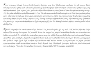 Kami tersenyum bahagia bersama ketika kegiatan-kegiatan yang kami lakukan juga membawa banyak senyum. Kami
menangis bersama ketika salah satu dari kami membagi kisah hidupnya. Kami tersenyum haru bersama ketika waktu yang
akhirnya membuat kami terpisah jarak, puluhan bahkan ribuan kilometer, untuk mencari ilmu di tempatnya masing-masing.
Aku bersyukur sekali bisa menjadi bagian dari J-Com. Tak ada zamannya Rohis jadi sarang teroris. Rohis itu organisasi paling
super hebat yang pernah ada, dimanapun sekolah atau universitasnya. Rohis itu organisasi yang kekeluargaannya paling
berasa sangat kental. Rohis itu juga organisasi yang di setiap acaranya tak pernah atau jarang sekali menarik uang kontribusi
dari pesertanya, tetapi memberikan kegiatan-kegiatan yang asyik, seru dan bermanfaat dunia akhirat, serta insyaallah selalu
diridhoiNya.
Rohislah tempatku dan teman-teman belajar bersama. Tak masalah seperti apa aku dulu. Tak masalah jika aku hanya
tahu sedikit tentang ilmu agama. Tak masalah. Semua itu sungguh tak menjadi masalah ketika aku mau terus dan terus
belajar memperbaiki diri, akhlak, dan pengetahuan agama yang aku miliki. Gara-gara Rohis aku semakin cinta padaNya dan
ajaranNya. Gara-gara Rohis aku jatuh cinta pada lantunan ayat-ayat suciNya dan nasyid. Gara-gara Rohis tak seminggupun
bisa kulewati tanpa kajian, liqo, ataupun sekedar mencari bekal melalui internet. Gara-gara Rohis tak segan kulewati
sepertiga malam untuk mencurahkan segala isi hatiku kepada Yang Mahakasih. Gara-gara Rohis aku jatuh cinta pada
mereka, keluarga J-Com dan Neoramdhanz Community, karena Allah SWT. Semua gara-gara Rohis!
 