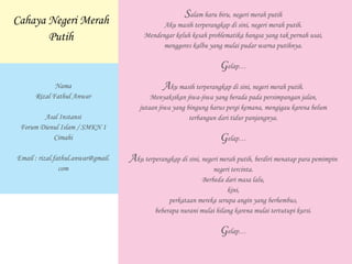 Salam haru biru, negeri merah putih
Aku masih terperangkap di sini, negeri merah putih.
Mendengar keluh kesah problematika bangsa yang tak pernah usai,
menggores kalbu yang mulai pudar warna putihnya.
Gelap…
Aku masih terperangkap di sini, negeri merah putih.
Menyaksikan jiwa-jiwa yang berada pada persimpangan jalan,
jutaan jiwa yang bingung harus pergi kemana, mengigau karena belum
terbangun dari tidur panjangnya.
Gelap…
Aku terperangkap di sini, negeri merah putih, berdiri menatap para pemimpin
negeri tercinta.
Berbeda dari masa lalu,
kini,
perkataan mereka serupa angin yang berhembus,
beberapa nurani mulai hilang karena mulai tertutupi kursi.
Gelap…
Cahaya Negeri Merah
Putih
Nama
Rizal Fathul Anwar
Asal Instansi
Forum Dienul Islam / SMKN 1
Cimahi
Email : rizal.fathul.anwar@gmail.
com
 