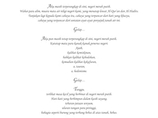 Aku masih terperangkap di sini, negeri merah putih.
Wahai para alim, muara mata air religi negeri kami, yang menatap lewat Al-Qur’an dan Al-Hadits.
Tunjukan lagi kepada kami cahaya itu, cahaya yang terpancar dari hati yang khusyu,
cahaya yang terpancar dari untaian ayat-ayat penyejuk tanah air ini.
Gelap…
Aku pun masih tetap terperangkap di sini, negeri merah putih.
Kutatap mata para kanak-kanak penerus negeri.
Ajaib,
kulihat kemiskinan,
bahkan kulihat kebodohan,
kemudian kulihat kekufuran,
o, tauran,
o, hedonisme.
Gelap…
Tunggu,
terlihat masa kecil yang berbinar di negeri merah putih.
Hati-hati yang berhimpun dalam kasih sayang,
tebaran jutaan senyum,
uluran tangan para petinggi,
bahagia seperti burung yang terbang bebas di atas tanah, bebas.
 
