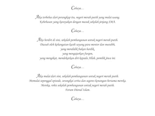 Cahaya…
Aku terbebas dari perangkap itu, negeri merah putih yang mulai usang.
Kebebasan yang kurayakan dengan masuk sekolah jenjang SMA.
Cahaya…
Aku berdiri di sini, sekolah pembangunan untuk negeri merah putih.
Diasuh oleh kehangatan kasih sayang para mentor dan murabbi,
yang mendidik bukan hardik,
yang mengajarkan furqon,
yang mengikat, mendekatkan diri kepada Allah, pemilik jiwa ini.
Cahaya…
Aku mulai dari sini, sekolah pembangunan untuk negeri merah putih.
Memulai sepenggal episode, serangkai cerita dan segores kenangan bersama mereka.
Mereka, rohis sekolah pembangunan untuk negeri merah putih.
Forum Dienul Islam.
Cahaya…
 