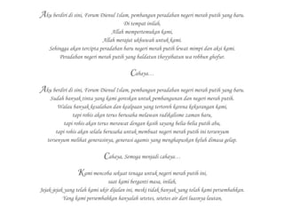 Aku berdiri di sini, Forum Dienul Islam, pembangun peradaban negeri merah putih yang baru.
Di tempat inilah,
Allah mempertemukan kami,
Allah merajut ukhuwah untuk kami.
Sehingga akan tercipta peradaban baru negeri merah putih lewat mimpi dan aksi kami.
Peradaban negeri merah putih yang baldatun thoyyibatun wa robbun ghofur.
Cahaya…
Aku berdiri di sini, Forum Dienul Islam, pembangun peradaban negeri merah putih yang baru.
Sudah banyak tinta yang kami goreskan untuk pembangunan dan negeri merah putih.
Walau banyak kesalahan dan kealpaan yang tertoreh karena kekurangan kami,
tapi rohis akan terus berusaha melawan radikalisme zaman baru,
tapi rohis akan terus merawat dengan kasih sayang belia-belia putih abu,
tapi rohis akan selalu berusaha untuk membuat negeri merah putih ini tersenyum
tersenyum melihat generasinya, generasi agamis yang menghapuskan keluh dimasa gelap.
Cahaya, Semoga menjadi cahaya…
Kami mencoba sekuat tenaga untuk negeri merah putih ini,
saat kami berganti masa, inilah,
Jejak-jejak yang telah kami ukir dijalan ini, meski tidak banyak yang telah kami persembahkan.
Yang kami persembahkan hanyalah setetes, setetes air dari luasnya lautan,
 