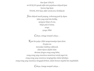 Dan kami YAKIN,
ini BUKAN episode akhir dari perjalanan dakwah kami.
Karena bagi kami,
TIDAK ADA kata akhir untuk terus berdakwah.
Jalan dakwah masih panjang, terbentang jauh ke depan.
Jalan yang terjal dan berliku,
ujungnya bukan di usia,
bukan pula di dunia,
tetapi,
syurga Allah.
Cahaya, Semoga menjadi cahaya…
Kami bersyukur Allah mempertemukan kami disini.
Di jalan ini,
merasakan indahnya ukhuwah,
dalam ikatan akidah islam.
Bertemu dengan orang-orang hebat,
orang-orang yang senantiasa memotivasi untuk negeri ini,
orang-orang yang senantiasa mengingatkan dalam kebaikan,
orang-orang yang senantiasa mengajak berbaris, dalam barisan mujahid dan mujahiddah.
Cahaya, Semoga menjadi cahaya…
 