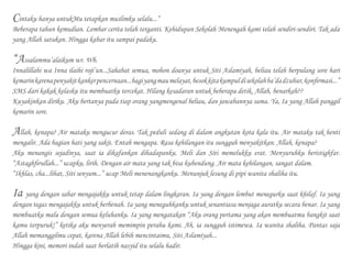 Cintaku hanya untukMu tetapkan muslimku selalu...”
Beberapa tahun kemudian. Lembar cerita telah terganti. Kehidupan Sekolah Menengah kami telah sendiri-sendiri. Tak ada
yang Allah satukan. Hingga kabar itu sampai padaku.
“Assalammu’alaikum wr. Wb.
Innalillahi wa Inna ilaihi roji’un...Sahabat semua, mohon doanya untuk Siti Aslamiyah, beliau telah berpulang sore hari
kemarinkarenapenyakitkankerpencernaan...bagiyangmaumelayat,besokkitakumpuldisekolahba’dadzuhur,konfirmasi...”
SMS dari kakak kelasku itu membuatku tercekat. Hilang kesadaran untuk beberapa detik. Allah, benarkah??
Kuyakinkan diriku. Aku bertanya pada tiap orang yangmengenal beliau, dan jawabannya sama. Ya, Ia yang Allah panggil
kemarin sore.
Allah, kenapa? Air mataku mengucur deras. Tak peduli sedang di dalam angkutan kota kala itu. Air mataku tak henti
mengalir. Ada bagian hati yang sakit. Entah mengapa. Rasa kehilangan itu sungguh menyakitkan. Allah, kenapa?
Aku menangis sejadinya, saat ia dikafankan dihadapanku. Meli dan Siti memelukku erat. Menyuruhku beristighfar.
“Astaghfirullah...” ucapku, lirih. Dengan air mata yang tak bisa kubendung. Air mata kehilangan, sangat dalam.
“Ikhlas, cha...lihat, Siti senyum...” ucap Meli menenangkanku. Menunjuk lesung di pipi wanita shaliha itu.
Ia yang dengan sabar mengajakku untuk tetap dalam lingkaran. Ia yang dengan lembut menegurku saat khilaf. Ia yang
dengan tegas mengajakku untuk berbenah. Ia yang meneguhkanku untuk senantiasa menjaga auratku secara benar. Ia yang
membuatku malu dengan semua keluhanku. Ia yang mengatakan “Aku orang pertama yang akan membuatmu bangkit saat
kamu terpuruk!” ketika aku menyerah memimpin perahu kami. Ah, ia sungguh istimewa. Ia wanita shaliha. Pantas saja
Allah memanggilmu cepat, karena Allah lebih mencintaimu, Siti Aslamiyah...
Hingga kini, memori indah saat berlatih nasyid itu selalu hadir.
 