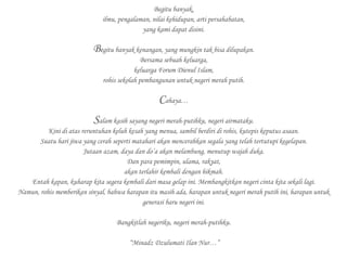 Begitu banyak,
ilmu, pengalaman, nilai kehidupan, arti persahabatan,
yang kami dapat disini.
Begitu banyak kenangan, yang mungkin tak bisa dilupakan.
Bersama sebuah keluarga,
keluarga Forum Dienul Islam,
rohis sekolah pembangunan untuk negeri merah putih.
Cahaya…
Salam kasih sayang negeri merah-putihku, negeri airmataku.
Kini di atas reruntuhan keluh kesah yang menua, sambil berdiri di rohis, kutepis keputus asaan.
Suatu hari jiwa yang cerah seperti matahari akan mencerahkan segala yang telah tertutupi kegelapan.
Jutaan azam, daya dan do’a akan melambung, menutup wajah duka.
Dan para pemimpin, ulama, rakyat,
akan terlahir kembali dengan hikmah.
Entah kapan, kuharap kita segera kembali dari masa gelap ini. Membangkitkan negeri cinta kita sekali lagi.
Namun, rohis memberikan sinyal, bahwa harapan itu masih ada, harapan untuk negeri merah putih ini, harapan untuk
generasi baru negeri ini.
Bangkitlah negeriku, negeri merah-putihku.
“Minadz Dzulumati Ilan Nur…”
 