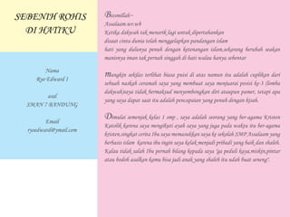 Bissmillah~
Assalaam.wr.wb
Ketika dakwah tak menarik lagi untuk dipertahankan
disaat cinta dunia telah menggelapkan pandangan islam
hati yang dulunya penuh dengan ketenangan islam,sekarang berubah seakan
manisnya iman tak pernah singgah di hati walau hanya sebentar
mungkin sekilas terlihat biasa puisi di atas namun itu adalah cuplikan dari
sebuah naskah ceramah saya yang membuat saya menjuarai posisi ke-3 (lomba
dakwah)saya tidak bermaksud menyombongkan diri ataupun pamer, tetapi apa
yang saya dapat saat itu adalah pencapaian yang penuh dengan kisah.
Dimulai semenjak kelas 1 smp , saya adalah seorang yang ber-agama Kristen
Katolik karena saya mengikuti ayah saya yang juga pada waktu itu ber-agama
kristen,singkat cerita Ibu saya memasukkan saya ke sekolah SMP Assalaam yang
berbasis islam karena ibu ingin saya kelak menjadi pribadi yang baik dan shaleh.
Kalau tidak salah Ibu pernah bilang kepada saya "ga peduli kaya,miskin,pintar
atau bodoh asalkan kamu bisa jadi anak yang shaleh itu udah buat seneng".
SEBENIH ROHIS
DI HATIKU
Nama
Ryo Edward I
asal
SMAN 7 BANDUNG
Email
ryoedward@ymail.com
 