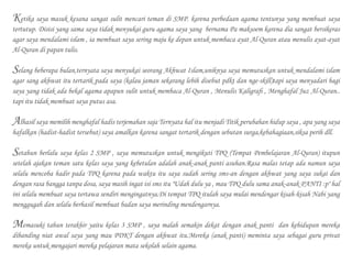 Ketika saya masuk kesana sangat sulit mencari teman di SMP. karena perbedaan agama tentunya yang membuat saya
tertutup. Disisi yang sama saya tidak menyukai guru agama saya yang bernama Pa maksoem karena dia sangat bersikeras
agar saya mendalami islam , ia membuat saya sering maju ke depan untuk membaca ayat Al-Quran atau menulis ayat-ayat
Al-Quran di papan tulis.
Selang beberapa bulan,ternyata saya menyukai seorang Akhwat Islam,uniknya saya memutuskan untuk mendalami islam
agar sang akhwat itu tertarik pada saya (kalau jaman sekarang lebih disebut pdkt dan nge-skill)tapi saya menyadari bagi
saya yang tidak ada bekal agama apapun sulit untuk membaca Al-Quran , Menulis Kaligrafi , Menghafal Juz Al-Quran..
tapi itu tidak membuat saya putus asa.
Alhasil saya memilih menghafal hadis terjemahan saja Ternyata hal itu menjadi Titik perubahan hidup saya , apa yang saya
hafalkan (hadist-hadist tersebut) saya amalkan karena sangat tertarik dengan sebutan surga,kebahagiaan,siksa perih dll.
Setahun berlalu saya kelas 2 SMP , saya memutuskan untuk mengikuti TPQ (Tempat Pembelajaran Al-Quran) itupun
setelah ajakan teman satu kelas saya yang kebetulan adalah anak-anak panti asuhan.Rasa malas tetap ada namun saya
selalu mencoba hadir pada TPQ karena pada waktu itu saya sudah sering sms-an dengan akhwat yang saya sukai dan
dengan rasa bangga tanpa dosa, saya masih ingat isi sms itu "Udah dulu ya , mau TPQ dulu sama anak-anak PANTI :p" hal
ini selalu membuat saya tertawa sendiri mengingatnya.Di tempat TPQ itulah saya mulai mendengar kisah-kisah Nabi yang
menggugah dan selalu berhasil membuat badan saya merinding mendengarnya.
Memasuki tahun terakhir yaitu kelas 3 SMP , saya malah semakin dekat dengan anak panti dan kehidupan mereka
dibanding niat awal saya yang mau PDKT dengan akhwat itu.Mereka (anak panti) meminta saya sebagai guru privat
mereka untuk mengajari mereka pelajaran mata sekolah selain agama.
 