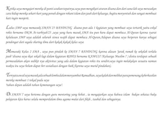 Ketika saya mengajari mereka di panti asuhan tepatnya,saya pun mengikuti aturan disana dan dari sana lah saya merasakan
cara hidup mereka sehari-hari yang penuh dengan rohani islam dan jauh dari keluarga ,begitu menyentuh dan sangat membuat
hati ingin menjerit.
Lulus SMP saya memasuki SMAN 25 BANDUNG disana pun ada 1 kegiatan yang membuat saya tertarik yaitu eskul
rohis bernama DKM At-tarbiyah'25 ,saya yang baru masuk SMA itu pun baru dapat membaca Al-Quran karena syarat
kelulusan SMP saya adalah seluruh siswa wajib dapat membaca Al-Quran.Adapun disana saya berperan hanya sebagai
pendengar dari segala sharing ilmu dari kakak-kakak kelas saya
Memasuki Kelas 2 SMA , saya pun pindah ke SMAN 7 BANDUNG karena alasan "jarak rumah ke sekolah terlalu
jauh" disana saya ikut sekali lagi dalam kegiatan ROHIS bernama KAMUS7 (Keluarga Muslim 7 ) disitu terdapat sebuah
permasalahan akan sedikit nya aktivitas yang ada dalam kegiatan rohis itu sendiri.saya ingin melakukan sesuatu namun
waktu itu saya belum dapat ber-sosialisasi dengan baik (karena saya murid pindahan).
TernyataawalsayamasukadasebuahlombadalammenyambutRamadhan,sayakalahdanmelihatparapemenang,keberhasilan
mereka membuat 1 tekad pada saya
"tahun depan adalah tahun kemenangan saya".
Di SMAN 7 saya bertemu dengan guru mentoring yang hebat , ia mengajarkan saya bahwa islam bukan sebatas buku
pelajaran kita harus selalu memperdalam ilmu agama mulai dari fikih , tauhid dan sebagainya.
 