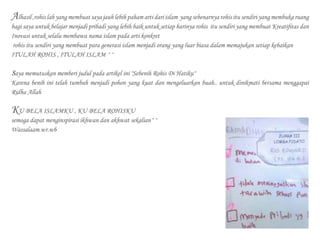 Alhasil ,rohis lah yang membuat saya jauh lebih paham arti dari islam yang sebenarnya rohis itu sendiri yang membuka ruang
bagi saya untuk belajar menjadi pribadi yang lebih baik untuk setiap harinya rohis itu sendiri yang membuat Kreatifitas dan
Inovasi untuk selalu membawa nama islam pada arti konkret
rohis itu sendiri yang membuat para generasi islam menjadi orang yang luar biasa dalam memajukan setiap kebaikan
ITULAH ROHIS , ITULAH ISLAM ^^
saya memutuskan memberi judul pada artikel ini "Sebenih Rohis Di Hatiku"
Karena benih ini telah tumbuh menjadi pohon yang kuat dan mengeluarkan buah.. untuk dinikmati bersama menggapai
Ridha Allah
KU BELA ISLAMKU , KU BELA ROHISKU
semoga dapat menginspirasi ikhwan dan akhwat sekalian^^
Wassalaam.wr.wb
 
