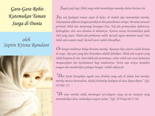 Segala puji bagi Allah yang telah menuliskan namaku dalam barisan ini.
Jika tak kudapati teman sejati di kelas, di sinilah aku menemukan mereka.
Sekumpulan akhwat dengan pemikiran dan pemahaman serupa. Bersama menaati
perintah Allah dan memerangi larangan-Nya. Tak ada permusuhan, kebencian,
kedengkian, dan rasa dendam di dalamnya. Karena semua bersandarkan pada
Ilah yang sejati. Tidak ada perbuatan salah, kecuali segera meminta maaf. Dan
tidak ada ucapan maaf, kecuali pasti sudah dimaafkan.
Oh betapa indahnya hidup bersama mereka. Rasanya kita seperti sudah berada
di surga. Apa pun yang kita bicarakan adalah kebaikan. Tidak ada ucapan yang
tidak berguna di sini. Dan tidak ada pertemuan, selain salah satu atau keduanya
mengucapkan doa keselamatan bagi saudaranya. Tentu saja seraya menjabat
tangan dan memberikan pelukan hangat. Inilah ukhuwah.
”Dan Kami lenyapkan segala rasa dendam yang ada di dalam hati mereka;
mereka merasa bersaudara, duduk berhadap-hadapan di atas dipan-dipan.” (QS.
Al Hijr: 47)
“Di sana mereka tidak mendengar percakapan yang sia-sia maupun yang
menimbulkan dosa, melainkan ucapan salam.” (QS. Al Waqi’ah:25-26)
oleh
Septin Krisna Ramdani
Gara-Gara Rohis
Kutemukan Taman
Surga di Dunia
 