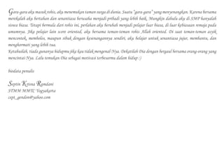Gara-gara aku masuk rohis, aku menemukan taman surga di dunia. Suatu “gara-gara” yang menyenangkan. Karena bersama
merekalah aku bertahan dan senantiasa berusaha menjadi pribadi yang lebih baik. Mungkin dahulu aku di SMP hanyalah
siswa biasa. Tetapi bermula dari rohis ini, perlahan aku berubah menjadi pelajar luar biasa, di luar kebiasaan remaja pada
umumnya. Jika pelajar lain score oriented, aku bersama teman-teman rohis Allah oriented. Di saat teman-teman asyik
mencontek, membolos, maupun sibuk dengan kesenangannya sendiri, aku belajar untuk senantiasa jujur, membantu, dan
menghormati yang lebih tua.
Ketahuilah, tiada gunanya hidupmu jika kau tidak mengenal-Nya. Dekatilah Dia dengan bergaul bersama orang-orang yang
mencintai-Nya. Lalu temukan Dia sebagai motivasi terbesarmu dalam hidup :)
biodata penulis
Septin Krisna Ramdani
STMM MMTC Yogyakarta
cept_gendon@yahoo.com
 