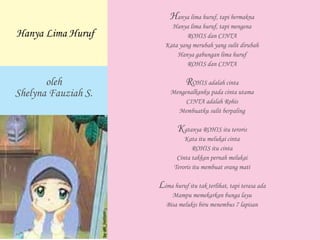 Hanya lima huruf, tapi bermakna
Hanya lima huruf, tapi mengena
ROHIS dan CINTA
Kata yang merubah yang sulit dirubah
Hanya gabungan lima huruf
ROHIS dan CINTA
ROHIS adalah cinta
Mengenalkanku pada cinta utama
CINTA adalah Rohis
Membuatku sulit berpaling
Katanya ROHIS itu teroris
Kata itu melukai cinta
ROHIS itu cinta
Cinta takkan pernah melukai
Teroris itu membuat orang mati
Lima huruf itu tak terlihat, tapi terasa ada
Mampu memekarkan bunga layu
Bisa melukis biru menembus 7 lapisan
oleh
Shelyna Fauziah S.
Hanya Lima Huruf
 