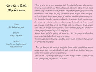 Aku, ya aku, hanya aku, mau siapa lagi? Beginilah hidup yang aku rasakan,
mendung. Tidak sekelam saat badai datang, dan tak secerah ketika mentari mulai
bersinar. Pagi ini aku masih asyik berkutat dengan komik-komik yang selalu setia
menemaniku. Yah, hanya ini yang kulakukan ketika mengisi waktu luangku.
BerbedadenganbeberapatemanyangasyikmembacasambilmenghayatiAl-Qur'an.
Tak jarang ku lihat dari mereka mendapatkan ketenangan ketika membacanya,
dan tak jarang pula aku melihat mereka menangis. Entahlah, aku belum pernah
tau mengapa mereka bisa seperti itu. Hingga saat ini, ketika aku dekat dengan
salah satu dari mereka. Naima Qamraina, itulah nama lengkap gadis berumur 17
tahun yang sekarang sedang ada di sampingku.
“kenapa kamu gak ikut gabung aja sama kita, Mi?” tanyanya membuyarkan
konsentrasiku terhadap komik yang aku pegang.
“hmmmm, gak tau nih bingung.” jawabku, sambil masih menelusuri tiap gambar
di komik yang aku pegang.
“ikut aja, kan gak ada ruginya. Lagipula, kamu sendiri yang bilang kenapa
sampe-sampe anak rohis di sekolah kita gak pernah lepas dari ini.” ucapnya,
sambil menunjukkan Qur'an yang ia pegang.
“oke deh siip.” aku mengiyakan ajakan Naima. Hingga sampai saat ini, itulah
awal kehidupanku yang berubah 180 derajat.
----
Nama
Siti Rahma Novyani
Instansi
SMKN 1 Cimahi
Facebook
http://www.facebook.com/
midhainahunnisa
Gara-Gara Rohis,
Aku dan Dia...
 
