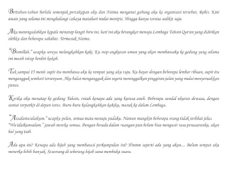 Bertahun-tahun berlalu semenjak percakapan aku dan Naima mengenai gabung aku ke organisasi tersebut, Rohis. Kini
awan yang selama ini menghalangi cahaya matahari mulai menipis. Hingga hanya tersisa sedikit saja.
Aku menengadahkan kepala menatap langit biru ini, hari ini aku berangkat menuju Lembaga Tahsin Qur'an yang didirikan
olehku dan beberapa sahabat. Termasuk Naima.
“Bismillah.” ucapku seraya melangkahkan kaki. Ku stop angkutan umun yang akan membawaku ke gedung yang selama
ini masih tetap berdiri kokoh.
Tak sampai 15 menit supir itu membawa aku ke tempat yang aku tuju. Ku bayar dengan beberapa lembar ribuan, supir itu
mengangguk sembari tersenyum. Aku balas mengangguk dan segera meninggalkan pinggiran jalan yang mulai menyeruakkan
panas.
Ketika aku menatap ke gedung Tahsin, entah kenapa ada yang kurasa aneh. Beberapa sandal ukuran dewasa, dengan
santai terparkir di depan teras. Buru-buru kulangkahkan kakiku, masuk ke dalam Lembaga.
“Assalamu'alaikum.” ucapku pelan, semua mata menuju padaku. Namun mungkin beberapa orang tidak terlihat jelas.
“Wa'alaikumsalam.” jawab mereka semua. Dengan berada dalam ruangan pun belum bisa mengusir rasa penasaranku, akan
hal yang tadi.
Ada apa ini? Kenapa ada hijab yang membatasi perkumpulan ini? Hmmm seperti ada yang akan.... Belum sempat aku
menerka lebih banyak. Seseorang di seberang hijab sana membuka suara.
 