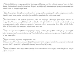 “Alhamdulillah, karena orang yang sedari tadi kita tunggu telah datang, mari kita mulai saja acaranya.” suara itu begitu
familiar di telingaku, aku terus berkutat dengan fikiranku, menebak-nebak. Sampai seseorang menyentuh tanganku dengan
lembut, Naima. Ia tersenyum begitu manis.
“ukhti Armayla, kami datang kemari untuk membantu seorang sahabat menjalankan kewajiban sebagai seorang muslim.
Mungkin, untuk mempersingkat waktu, bisa kita persilahkan saja sahabat kita untuk angkat suara.”
“Assalamu'alaikum wr. wb. Syukran kepada Ust. Aidan atas waktunya. Sebelumnya, afwan jikalau peristiwa ini
mengagetkan, khususnya untuk Ukhti Armayla sendiri. Ana datang kesini beserta para wali, bermaksud baik, untuk
menyempurnakan kewajiban sebagai seorang muslim.” ucapannya terhenti, yang membuat darah dalam tubuhku berdesir
hebat, tak luput pula dengan genggaman tangan Naima, begitu kuat.
“intinya, ana ingin meminang Ukhti untuk mejadi pendamping ana kelak. Semoga Allah memberkahi apa-apa yang kita
jalani.” ucapnya sebagai penutup. Sedangkan aku? Masih tak tahu harus bagaimana menanggapinya. Hingga hanya kalimat
ini yang aku ucapkan.
“Afwan sebelumnya, akhi belum memperkenalkan diri.”
“Oh iya ana lupa. Afwan-afwan, nama ana Rizki Muhammad Al-Fathir.” ucapnya begitu lembut, yang malah membuat aku
tersentak. Rizki?? ketua rohis?? subhanallah. Aku masih tetap terdiam. Tak percaya.
“Afwan, antum ketua Rohis angkatan kita kan? Apa alasan antum memilih ana?” tanyaku terlontar begitu saja. Dengan
yakin ia menjawab.
 