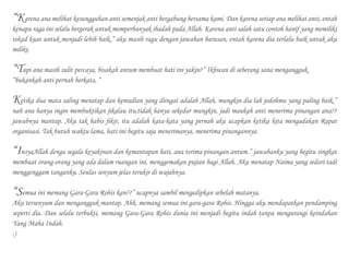 “Karena ana melihat kesungguhan anti semenjak anti bergabung bersama kami. Dan karena setiap ana melihat anti, entah
kenapa raga ini selalu bergerak untuk memperbanyak ibadah pada Allah. Karena anti salah satu contoh hanif yang memiliki
tekad kuat untuk menjadi lebih baik.” aku masih ragu dengan jawaban barusan, entah karena dia terlalu baik untuk aku
miliki.
“Tapi ana masih sulit percaya, bisakah antum membuat hati ini yakin?” Ikhwan di seberang sana mengangguk.
“bukankah anti pernah berkata, “
Ketika dua mata saling menatap dan kemudian yang diingat adalah Allah, mungkin dia lah jodohmu yang paling baik.”
nah ana hanya ingin membuktikan jikalau itu,tidak hanya sekedar mungkin, jadi maukah anti menerima pinangan ana??
jawabnya mantap. Aku tak habis fikir, itu adalah kata-kata yang pernah aku ucapkan ketika kita mengadakan Rapat
organisasi. Tak butuh waktu lama, hati ini begitu saja menerimanya, menerima pinangannya.
“InsyaAllah denga segala keyakinan dan kemantapan hati, ana terima pinangan antum.” jawabanku yang begitu singkat
membuat orang-orang yang ada dalam ruangan ini, menggemakan pujian bagi Allah. Aku menatap Naima yang sedari tadi
menggenggam tanganku. Seulas senyum jelas terukir di wajahnya.
“Semua ini memang Gara-Gara Rohis kan??” ucapnya sambil mengedipkan sebelah matanya.
Aku tersenyum dan mengangguk mantap. Ahh, memang semua ini gara-gara Rohis. Hingga aku mendapatkan pendamping
seperti dia. Dan selalu terbukti, memang Gara-Gara Rohis dunia ini menjadi begitu indah tanpa mengurangi keindahan
Yang Maha Indah.
:)
 