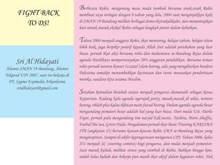 Berbicara Rohis, mengenang masa muda tumbuh bersama anak-anak Rohis
membuat saya teringat dengan 8 tahun yang lalu, 2004 saat menginjakkan kaki
di SMAN 19 Bandung melihat berbagai demo ekstrakulikuler, dan memantapkan
hati untuk masuk ekskul Rohis sebagai langkah pionir dalam kebaikan.
Tahun 2004 menjadi anggota Rohis, ikut mentoring, belajar tahsin, belajar islam
lebih baik, juga berpikir positif kepada Allah Swt adalah perubahan yang luar
biasa. pernah ikut aksi bersama rohis dan mahasiswa se-Bandung Raya dalam
agenda Hardiknas mempertanyakan 20% anggaran pendidikan. Bersama teman
rohis pernah nonton konser Izzatul Islam bareng, ada yang mengibarkan bendera
Palestina semakin menumbuhkan kecintaan dan turut merasakan penderitaan
mereka, saudara kita sesama Muslim.
Setahun kemudian berubah status menjadi pengurus diamanahi sebagai ketua
Keputrian. Kadang kala agenda ngerujak party, masak-masak di sekre, nonton
bareng, rihlah plus kalau ikhwan main futsal bareng. Dalam agenda-agenda besar
mengundang pemateri besar adalah hal yang luar biasa. Dari mulai Ust. Darlis
Fajar, pernah pula mengundang tim nasyid EdCoustic, Tashiru, Haris Shaffix,
FathulMa’wa,GreenNada. PengalamanpernahikutBasicTrainingKARISMA
ITB (angkatan 25) bersama kawan-kawan Rohis SMA se-Bandung Raya yang
menginspirasi. Sampai di akhir kepengurusan mengurusi LPJ. Tahun 2006, kelas
XII menjadi SC (steering comitte) bagi pengurus, dan mulai menjadi pementor.
Saat masuk kuliah, melihat siswa yang tumbuh di Rohis. Bahkan hingga kini,
sudah lulus kuliah dan bekerja pun masih ikut aktif dalam kegiatan rohis. Yuk
Sri Al Hidayati
Alumni SMAN 19 Bandung, Alumni
Tekpend UPI 2007, saat ini bekerja di
PT. Sygma Examedia Arkanleema
srialhidayati@gmail.com
FIGHT BACK
TO DS!
 