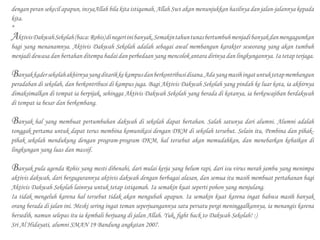 dengan peran sekecil apapun, insyaAllah bila kita istiqamah, Allah Swt akan menunjukkan hasilnya dan jalan-jalannya kepada
kita.
*
AktivisDakwahSekolah(baca:Rohis)dinegeriinibanyak.Semakintahuntunasbertumbuhmenjadibanyakdanmengagumkan
bagi yang menanamnya. Aktivis Dakwah Sekolah adalah sebagai awal membangun karakter seseorang yang akan tumbuh
menjadi dewasa dan bertahan ditempa badai dan perbedaan yang mencolok antara dirinya dan lingkungannya. Ia tetap terjaga.
Banyakkadersekolahakhirnyayangditarikkekampusdanberkontribusidisana.Adayangmasihingatuntuktetapmembangun
peradaban di sekolah, dan berkontribusi di kampus juga. Bagi Aktivis Dakwah Sekolah yang pindah ke luar kota, ia akhirnya
dimaksimalkan di tempat ia berpijak, sehingga Aktivis Dakwah Sekolah yang berada di kotanya, ia berkewajiban berdakwah
di tempat ia besar dan berkembang.
Banyak hal yang membuat pertumbuhan dakwah di sekolah dapat bertahan. Salah satunya dari alumni. Alumni adalah
tonggak pertama untuk dapat terus membina komunikasi dengan DKM di sekolah tersebut. Selain itu, Pembina dan pihak-
pihak sekolah mendukung dengan program-program DKM, hal tersebut akan memudahkan, dan menebarkan kebaikan di
lingkungan yang luas dan massif.
Banyak pula agenda Rohis yang mesti dibenahi, dari mulai kerja yang belum rapi, dari isu virus merah jambu yang menimpa
aktivis dakwah, dari bergugurannya aktivis dakwah dengan berbagai alasan, dan semua itu masih membuat pertahanan bagi
Aktivis Dakwah Sekolah lainnya untuk tetap istiqamah. Ia semakin kuat seperti pohon yang menjulang.
Ia tidak mengeluh karena hal tersebut tidak akan mengubah apapun. Ia semakin kuat karena ingat bahwa masih banyak
orang berada di jalan ini. Meski sering ingat teman seperjuangannya satu persatu pergi meninggalkannya, ia menangis karena
bersedih, namun selepas itu ia kembali berjuang di jalan Allah. Yuk, fight back to Dakwah Sekolah! :)
Sri Al Hidayati, alumni SMAN 19 Bandung angkatan 2007.
 