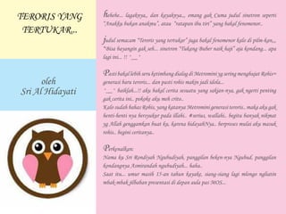 hehehe... lagaknya,, dan kayaknya.,, emang gak Cuma judul sinetron seperti
“Anakku bukan anakmu”, atau “ratapan ibu tiri” yang bakal fenomenor..
judul semacam “Teroris yang tertukar” juga bakal fenomenor kalo di pilm-kan,,,
*Bisa bayangin gak seh... sinetron “Tukang Buber naik haji” aja kondang... apa
lagi ini... !! ^__^
Pasti bakal lebih seru ketimbang dialog di Metromini yg sering menghujat Rohis=
generasi baru teroris... dan pasti rohis makin jadi idola...
^__^ baiklah...!! aku bakal cerita sesuatu yang sakjan-nya, gak ngerti penting
gak cerita ini.. pokoke aku meh crito..
Kalo sudah bahas Rohis, yang katanya Metromini generasi teroris.. maka aku gak
henti-henti nya bersyukur pada illahi.. #serius, wallahi.. begitu banyak nikmat
yg Allah genggamkan buat ku, karena hidayahNya.. berproses mulai aku masuk
rohis.. begini ceritanya..
Perkenalkan:
Nama ku Sri Rondiyah Ngubudiyah, panggilan beken-nya Ngubud, panggilan
kondangnya Asmirandah ngubudiyah... haha..
Saat itu... umur masih 15-an tahun kayake, siang-siang lagi mlongo ngliatin
mbak-mbak jilbaban presentasi di depan aula pas MOS...
oleh
Sri Al Hidayati
TERORIS YANG
TERTUKAR...
 