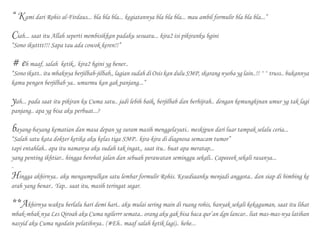 “ Kami dari Rohis al-Firdaus... bla bla bla... kegiatannya bla bla bla... mau ambil formulir bla bla bla...”
Ciah... saat itu Allah seperti membisikkan padaku sesuatu... kira2 isi pikiranku bgini
“Sono ikutttt!!! Sapa tau ada cowok keren!!”
# eh maaf, salah ketik.. kira2 bgini yg bener..
“Sono ikutt.. itu mbaknya berjilbab-jilbab,, lagian sudah di Osis kan dulu SMP, skarang nyoba yg lain..!! ^^ truss.. bukannya
kamu pengen berjilbab ya.. umurmu kan gak panjang...”
yah... pada saat itu pikiran ku Cuma satu.. jadi lebih baik, berjilbab dan berhijrah.. dengan kemungkinan umur yg tak lagi
panjang.. apa yg bisa aku perbuat...?
bayang-bayang kematian dan masa depan yg suram masih menggelayuti.. meskipun dari luar tampak selalu ceria...
“Salah satu kata dokter ketika aku kelas tiga SMP.. kira-kira di diagnosa semacam tumor”
tapi entahlah.. apa itu namanya aku sudah tak ingat,, saat itu.. buat apa meratap...
yang penting ikhtiar.. hingga berobat jalan dan sebuah perawatan seminggu sekali.. Capeeeek sekali rasanya...
-
Hingga akhirnya.. aku mengumpulkan satu lembar formulir Rohis. Kesediaanku menjadi anggota.. dan siap di bimbing ke
arah yang benar.. Yap.. saat itu, masih teringat segar.
**Akhirnya waktu berlalu hari demi hari.. aku mulai sering main di ruang rohis, banyak sekali kekaguman, saat itu lihat
mbak-mbak nya Les Qiroah aku Cuma ngilerrr semata.. orang aku gak bisa baca qur’an dgn lancar.. liat mas-mas-nya latihan
nasyid aku Cuma ngodain pelatihnya.. (#Eh.. maaf salah ketik lagi).. hehe...
 