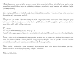 Makin kagum sama namanya Rohis.. senyam senyum di katain sama mbak-mbaknya “dek.. jilbabnya yg agak menutup,
jangan begini.. masih kelihatan auratnya..” dalam hati.. Gak mau..!! bagus begini... masak aku suruh pake jilbab gede kruduk-
kruduk kayak sarung..
Tapi, tekatku sudah bulat unt berjilbab,.. maka aku perbaiki sedikit demi sedikit... ^^ tak lupa, ini juga berkat mentoring...
dan saat itu... aku mulai merasa membaik..
Teringat betul kata mereka.. bahwa mintalah kepada Allah... apapun kemauanmu.. sholehkanlah dirimu dan jagalah apa yg
seharusnya terpelihara pada agama mu... maka.. lihatlah kelak keajaiban, lihatlah kelak kejutan-kejutan darinya,, lihatlah
sangat dalam takdir-takdir indah pemberiannya..
T__T huaaaa...
Dan ternyata BENARRRRR SODARA SODARA....!!
Padahal q belum ngapa-ngapain...!! Cuma baru berusaha jadi lebih baik... tapi Allah memberi inspirasi terbesar bagi hidupku..
Setelah 2 tahun-an aku tidak memperdulikan penyakitku.. entah ada atau tak ada saat itu.. aku hanya berharap pada Allah
dalam diam, Sembuhkan Rabbi.. sembuhkan Rabbi.. sesungguhnya aku MilikMu.. Darah ini kuasaMu.. sel-sel ini Menerima
perintahMU.. semua bertasbih padaMu... semua kehidupanku Tunduk kepadaMu..
Maka Wallahi... subhanallah... selama 3 tahun aku berkecimpung di Rohis, Allah memberi begitu nikmat yang luas...
memberikan loncata-loncatan yang dahsyat bagi hidupku... antara lain..
#Sembuh lah sakitku..
 