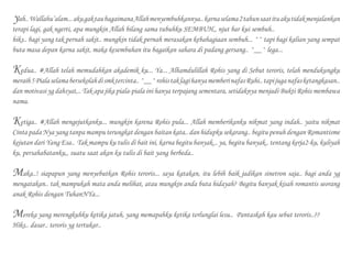 yah..Wallahu’alam...akugaktaubagaimanaAllahmenyembuhkannya..karnaselama2tahunsaatituakutidakmenjalankan
terapi lagi, gak ngerti, apa mungkin Allah bilang sama tubuhku SEMBUH,, njut bar kui sembuh..
hiks.. bagi yang tak pernah sakit.. mungkin tidak pernah merasakan kebahagiaan sembuh... ^^ tapi bagi kalian yang sempat
buta masa depan karna sakit, maka kesembuhan itu bagaikan sahara di padang gersang.. ^__^ lega...
Kedua.. #Allah telah memudahkan akademik ku... Ya... Alhamdulillah Rohis yang di Sebut teroris, telah mendukungku
meraih5Pialaselamabersekolahdismktercinta..^__^rohistaklagihanyamemberinafasRuhi..tapijuganafasketangkasan..
dan motivasi yg dahsyat,.. Tak apa jika piala-piala ini hanya terpajang sementara, setidaknya menjadi Bukti Rohis membawa
nama.
Ketiga.. #Allah mengejutkanku... mungkin karena Rohis pula... Allah memberikanku nikmat yang indah.. yaitu nikmat
Cinta pada Nya yang tanpa mampu terungkat dengan baitan kata.. dan hidupku sekarang.. begitu penuh dengan Romantisme
kejutan dari Yang Esa.. Tak mampu ku tulis di bait ini, karna begitu banyak... ya, begitu banyak.. tentang kerja2-ku, kuliyah
ku, persahabatanku,, suatu saat akan ku tulis di bait yang berbeda..
Maka..! siapapun yang menyebutkan Rohis teroris... saya katakan, itu lebih baik jadikan sinetron saja.. bagi anda yg
mengatakan.. tak mampukah mata anda melihat, atau mungkin anda buta hidayah? Begitu banyak kisah romantis seorang
anak Rohis dengan TuhanNYa...
Mereka yang merengkuhku ketika jatuh, yang memapahku ketika terlunglai lesu.. Pantaskah kau sebut teroris..??
Hiks.. dasar.. teroris yg tertukar..
 