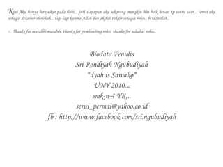 Kini Aku hanya bersyukur pada ilahi... jadi siapapun aku sekarang mungkin blm baik benar, tp suatu saat... temui aku
sebagai desainer sholehah... lagi-lagi karena Allah dan akibat takdir sebagai rohis.. bi'idznillah..
::. Thanks for murabbi-murabbi, thanks for pembimbing rohis, thanks for sahabat rohis..
Biodata Penulis
Sri Rondiyah Ngubudiyah
*dyah is Sawako*
UNY 2010...
smk-n-4 YK...
serui_permai@yahoo.co.id
fb : http://www.facebook.com/sri.ngubudiyah
 
