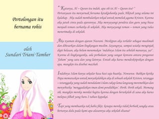 “ Katanya, Al – Quran itu indah. apa sih isi Al – Quran itu? “
Pertanyaan itu menyeruak bersama ketakjubanku pada Alkitab yang selama ini
kulahap. Aku sudah membulatkan tekad untuk memeluk agama Kristen. Karena
aku jatuh cinta pada ajarannya. Aku menyayangi pendeta dan guru yang biasa
menjadi teman curhatku di sekolah. Aku menyayangi teman – teman yang tulus
menerimaku di sekolah.
Aku nyaman dengan ajaran Nasrani. Meskipun aku terlahir sebagai muslimah
dan dibesarkan dalam lingkungan muslim. Sayangnya, sampai usiaku menginjak
digit belasan, aku belum menemukan ‘indahnya Islam itu sebelah mananya, ya?’.
Karena di lingkunganku, ada perbedaan yang sangat kentara antara penganut
‘faham’ yang satu dan yang lainnya. Entah aku harus mendeskripsikan dengan
apa, mungkin itu disebut mazhab.
Indahnya Islam hanya sekedar basa basi saja buatku. Nonsense. Bahkan ketika
Papa memutuskan untuk menyekolahkan aku di sebuah sekolah Kristen, tetangga
– tetanggaku yang sudah mendalami Islam cukup lama langsung meremehkan dan
menyebutku ‘menggadaikan iman demi pendidikan’. Perih. Perih sekali. Memang
sih, mungkin mereka menilai begitu karena dengan bersekolah di sana aku harus
melepas jilbab yang baru 2 tahun kupakai.
Tapi yang membuatku tak habis fikir, kenapa mereka tidak berbaik sangka atau
bertanya dulu pada kami apa alasannya aku sekolah disana?
Pertolongan itu
bernama rohis
oleh
Sundari Triani Tamher
 