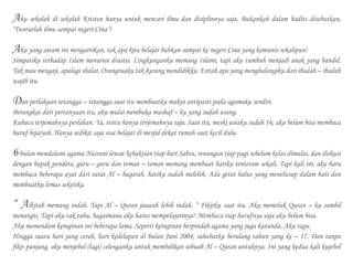 Aku sekolah di sekolah Kristen hanya untuk mencari ilmu dan disiplinnya saja. Bukankah dalam hadits disebutkan,
‘Tuntutlah ilmu sampai negeri Cina’?
Aku yang awam ini mengartikan, tak apa kita belajar bahkan sampai ke negeri Cina yang komunis sekalipun!
Simpatiku terhadap Islam menurun drastis. Lingkunganku memang Islami, tapi aku tumbuh menjadi anak yang bandel.
Tak mau mengaji, apalagi shalat. Orangtuaku tak kurang mendidikku. Entah apa yang menghalangiku dari ibadah – ibadah
wajib itu.
Dan perlakuan tetangga – tetangga saat itu membuatku makin antipasti pada agamaku sendiri.
Berangkat dari pertanyaan itu, aku mulai membuka mushaf – ku yang sudah usang.
Kubaca terjemahnya perlahan. Ya, tentu hanya terjemahnya saja. Saat itu, meski usiaku sudah 16, aku belum bisa membaca
huruf hijaiyah. Hanya sedikit saja sisa belajar di mesjid dekat rumah saat kecil dulu.
6bulan mendalami agama Nasrani lewat kebaktian tiap hari Sabtu, renungan tiap pagi sebelum kelas dimulai, dan diskusi
dengan bapak pendeta, guru – guru dan teman – teman memang membuat hatiku tenteram sekali. Tapi kali ini, aku baru
membaca beberapa ayat dari surat Al – baqarah, hatiku sudah meleleh. Ada getar halus yang menelusup dalam hati dan
membuatku lemas seketika.
“ Alkitab memang indah. Tapi Al – Quran jauuuh lebih indah. “ Fikirku saat itu. Aku memeluk Quran – ku sambil
menangis. Tapi aku tak tahu, bagaimana aku harus mempelajarinya? Membaca tiap hurufnya saja aku belum bisa.
Aku memendam keinginan ini beberapa lama. Seperti keinginan berpindah agama yang juga kutunda. Aku ragu.
Hingga suatu hari yang cerah, hari kedelapan di bulan Juni 2004, sahabatku berulang tahun yang ke – 17. Dan tanpa
fikir panjang, aku menjebol (lagi) celenganku untuk membelikan sebuah Al – Quran untuknya. Ini yang kedua kali kujebol
 