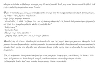 celengan setelah aku melakukannya seminggu yang lalu untuk membeli benda yang sama. Dia baru mulai berjilbab. Jadi
kufikir, hadiah Quran pasti akan sangat Ia sukai.
Begitu Ia membuka kado dariku, Ia memelukku sambil menangis haru dan menggumamkan terimakasih. Dalam peluknya,
aku berkata : “Ren, Aku mau belajar Islam”.
Tanpa kuduga, tangisnya menderas.
“ Alhamdulillah, Ya Allah. “ Pekiknya. Saat SMP aku memang cukup nakal. Tak heran dia bahagia mendengar keinginanku
ini. “Uwi, Reni baru gabung di Rohis sekolah. Kamu boleh ikut “
“ Rohis itu apa? “
“ Kerohanian Islam “
“ Aku kan bukan murid sekolahmu “
“ Gampang. Pakai saja rok abu – abu. Kau takkan ketahuan. “
Bismillah, aku ada di sana. Sebuah mesjid sederhana di salah satu SMK negeri. Mendengar penuturan Akang dan Teteh
pementor, bertemu dengan sahabat – sahabat yang tulus, dan membantu kerja bakti di mesjid menjadi satu yang membuatku
bahagia. Meski mereka tahu aku tidak satu almamater dengan mereka, mereka tetap mendukungku dan menyambutku
dengan tulus.
Tak ada diskriminasi. Mereka membantuku belajar shalat, menghafal huruf hijaiyah, asmaul husna, dan hadits – hadits.
Rapat, jadi panitia acara, hadir di majelis – majelis, seolah menutup rasa antipatiku pada kaum Muslim.
Indahnya Islam betul – betul terasa saat aku bersama mereka. Teman – teman Rohis.
 